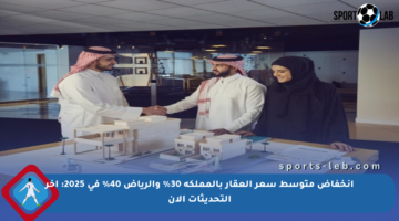 انخفاض متوسط سعر العقار بالمملكة 30% والرياض 40% في 2025: آخر التحديثات الآن